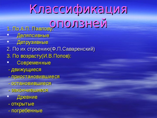 Классификация оползней 1. По А.П. Павлову: Деляпсивные Детрузивные 2. По их строению(Ф.П.Саваренский) 3. По возрасту(И.В.Попов): Современные  - движущиеся  - приостановившиеся  - остановившиеся  - закончившиеся Древние  - открытые  - погребенные 
