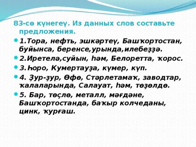 83-сө күнегеү. Из данных слов составьте предложения. 1.Тора, нефть, эшкәртеү, Башҡортостан, буйынса, беренсе,урында,илебеҙҙә. 2.Иретелә,суйын, һәм, Белоретта, ҡорос. 3.Һоро, Кумертауҙа, күмер, күп. 4. Ҙур-ҙур, Өфө, Стәрлетамаҡ, заводтар, ҡалаларында, Салауат, һәм, төҙөлдө. 5. Бар, төҫлө, металл, мәғдәне, Башҡортостанда, баҡыр колчеданы, цинк, ҡурғаш. 