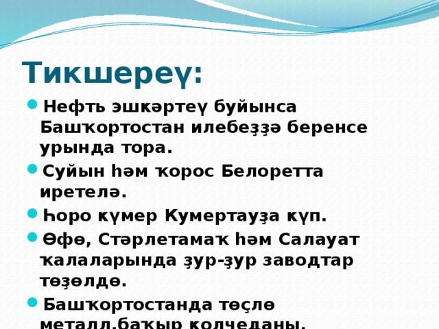 Тикшереү: Нефть эшкәртеү буйынса Башҡортостан илебеҙҙә беренсе урында тора. Суйын һәм ҡорос Белоретта иретелә. Һоро күмер Кумертауҙа күп. Өфө, Стәрлетамаҡ һәм Салауат ҡалаларында ҙур-ҙур заводтар төҙөлдө. Башҡортостанда төҫлө металл,баҡыр колчеданы, цинк,ҡурғаш мәғдәне бар. 
