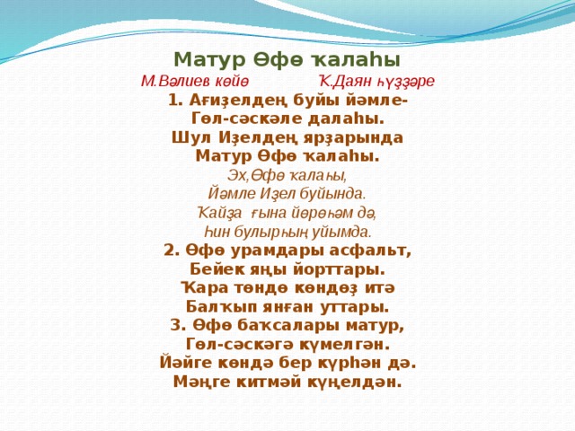Матур Өфө ҡалаһы М.Вәлиев көйө Ҡ.Даян һүҙҙәре 1. Ағиҙелдең буйы йәмле- Гөл-сәскәле далаһы. Шул Иҙелдең ярҙарында Матур Өфө ҡалаһы. Эх,Өфө ҡалаһы, Йәмле Иҙел буйында. Ҡайҙа ғына йөрөһәм дә, Һин булырһың уйымда. 2. Өфө урамдары асфальт, Бейек яңы йорттары. Ҡара төндө көндөҙ итә Балҡып янған уттары. 3. Өфө баҡсалары матур, Гөл-сәскәгә күмелгән. Йәйге көндә бер күрһән дә. Мәңге китмәй күңелдән. 