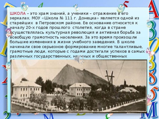        ШКОЛА – это храм знаний, а ученики – отражение в его зеркалах. МОУ «Школа № 111 г. Донецка» является одной из старейших в Петровском районе. Ее основание относится к началу 20-х годов прошлого столетия, когда в стране осуществлялась культурная революция и активная борьба за всеобщую грамотность населения. За это время произошли большие изменения в жизни учебного заведения. В школе начинали свое серьезное формирование многие талантливые, грамотные люди, которые с годами достигали успехов в самых различных государственных, научных и общественных областях 