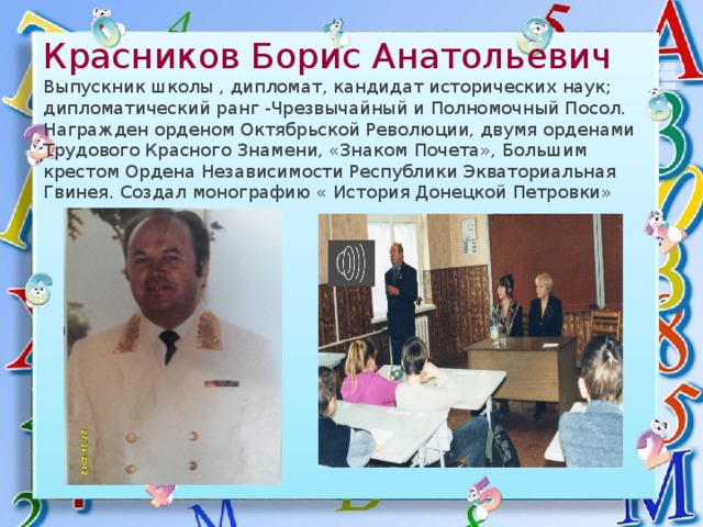   Красников Борис Анатольевич  Выпускник школы , дипломат, кандидат исторических наук; дипломатический ранг -Чрезвычайный и Полномочный Посол. Награжден орденом Октябрьской Революции, двумя орденами Трудового Красного Знамени, «Знаком Почета», Большим крестом Ордена Независимости Республики Экваториальная Гвинея. Создал монографию « История Донецкой Петровки» 