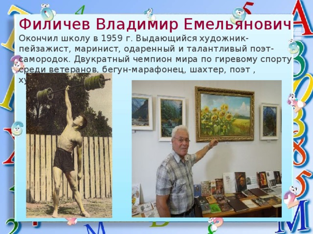  Филичев Владимир Емельянович  Окончил школу в 1959 г. Выдающийся художник- пейзажист, маринист, одаренный и талантливый поэт-самородок. Двукратный чемпион мира по гиревому спорту среди ветеранов, бегун-марафонец, шахтер, поэт , художник 
