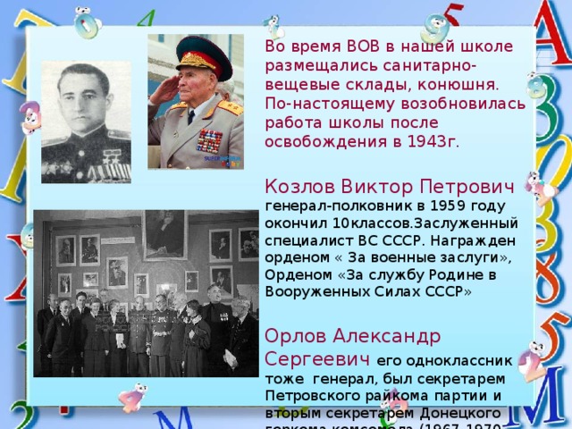 Во время ВОВ в нашей школе размещались санитарно-вещевые склады, конюшня. По-настоящему возобновилась работа школы после освобождения в 1943г.  Козлов Виктор Петрович генерал-полковник в 1959 году окончил 10классов.Заслуженный специалист ВС СССР. Награжден орденом « За военные заслуги», Орденом «За службу Родине в Вооруженных Силах СССР» Орлов Александр Сергеевич его одноклассник тоже генерал, был секретарем Петровского райкома партии и вторым секретарем Донецкого горкома комсомола (1967-1970 годы),секретарем Петровского райкома партии (1970-1973) 