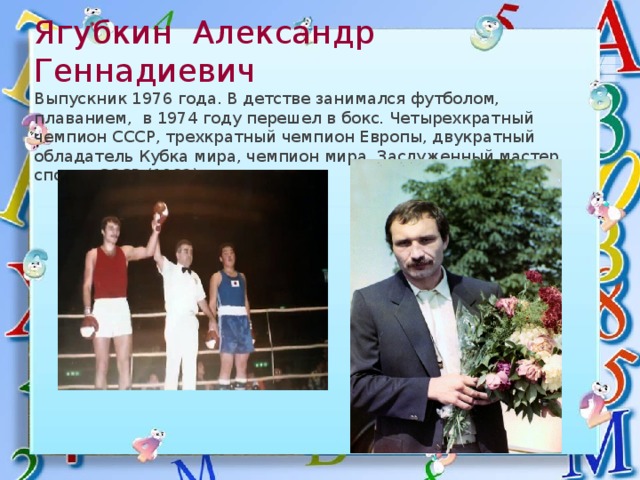 Ягубкин Александр Геннадиевич  Выпускник 1976 года. В детстве занимался футболом, плаванием, в 1974 году перешел в бокс. Четырехкратный чемпион СССР, трехкратный чемпион Европы, двукратный обладатель Кубка мира, чемпион мира. Заслуженный мастер спорта СССР (1982) 