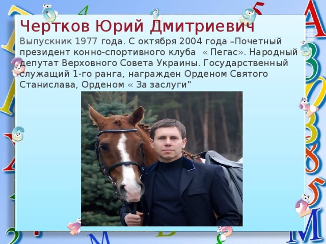  Чертков Юрий Дмитриевич   Выпускник 1977 года. С октября 2004 года –Почетный президент конно-спортивного клуба « Пегас». Народный депутат Верховного Совета Украины. Государственный служащий 1-го ранга, награжден Орденом Святого Станислава, Орденом « За заслуги