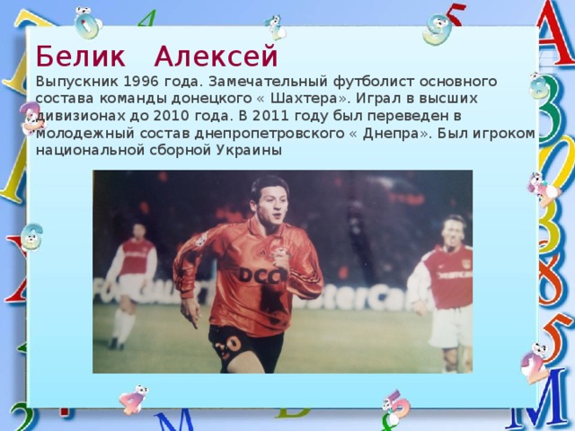 Белик Алексей  Выпускник 1996 года. Замечательный футболист основного состава команды донецкого « Шахтера». Играл в высших дивизионах до 2010 года. В 2011 году был переведен в молодежный состав днепропетровского « Днепра». Был игроком национальной сборной Украины 