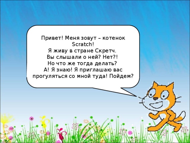 Привет! Меня зовут – котенок Scratch! Я живу в стране Скретч. Вы слышали о ней? Нет?! Но что же тогда делать? А! Я знаю! Я приглашаю вас прогуляться со мной туда! Пойдем? 