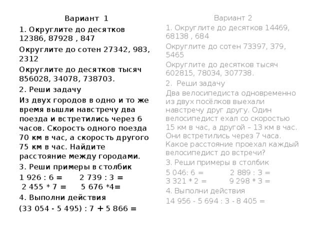 Вариант 1 Вариант 2 1. Округлите до десятков 14469, 68138 , 684 1. Округлите до десятков 12386, 87928 , 847 Округлите до сотен 73397, 379, 5465 Округлите до сотен 27342, 983, 2312 Округлите до десятков тысяч 602815, 78034, 307738. Округлите до десятков тысяч 856028, 34078, 738703. 2. Реши задачу 2.  Реши задачу Из двух городов в одно и то же время вышли навстречу два поезда и встретились через 6 часов. Скорость одного поезда 70 км в час, а скорость другого 75 км в час. Найдите расстояние между городами. Два велосипедиста одновременно из двух посёлков выехали навстречу друг другу. Один велосипедист ехал со скоростью 15 км в час, а другой – 13 км в час. Они встретились через 7 часа. Какое расстояние проехал каждый велосипедист до встречи? 3. Реши примеры в столбик 3. Реши примеры в столбик 1 926 : 6 = 2 739 : 3 = 2 455 * 7 = 5 676 *4= 5 046: 6 = 2 889 : 3 = 3 321 * 2 = 9 298 * 3 = 4. Выполни действия 4. Выполни действия (33 054 - 5 495) : 7 + 5 866 = 14 956 - 5 694 : 3 - 8 405 = 