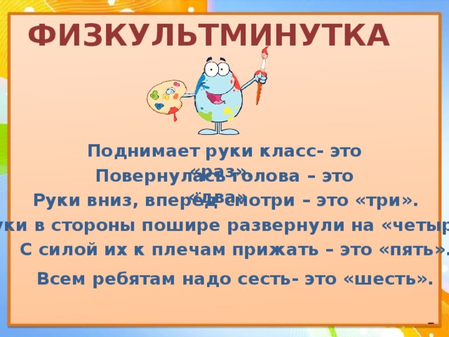 ФИЗКУЛЬТМИНУТКА Поднимает руки класс- это «раз». Повернулась голова – это «два». Руки вниз, вперёд смотри – это «три». Руки в стороны пошире развернули на «четыре», С силой их к плечам прижать – это «пять». Всем ребятам надо сесть- это «шесть». 