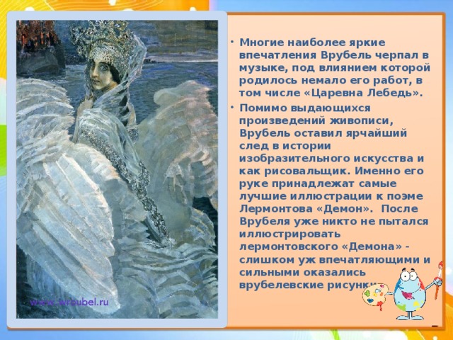 Многие наиболее яркие впечатления Врубель черпал в музыке, под влиянием которой родилось немало его работ, в том числе «Царевна Лебедь». Помимо выдающихся произведений живописи, Врубель оставил ярчайший след в истории изобразительного искусства и как рисовальщик. Именно его руке принадлежат самые лучшие иллюстрации к поэме Лермонтова «Демон». После Врубеля уже никто не пытался иллюстрировать лермонтовского «Демона» - слишком уж впечатляющими и сильными оказались врубелевские рисунки. 