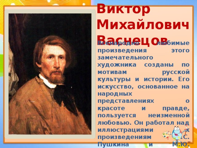Виктор Михайлович  Васнецов   Всенародно любимые произведения этого замечательного художника созданы по мотивам русской культуры и истории. Его искусство, основанное на народных представлениях о красоте и правде, пользуется неизменной любовью. Он работал над иллюстрациями к произведениям А.С. Пушкина и М.Ю. Лермонтова, расписывал Владимирский кафедральный собор в Киеве, работал над эскизами мозаик и росписей церквей в других городах. 