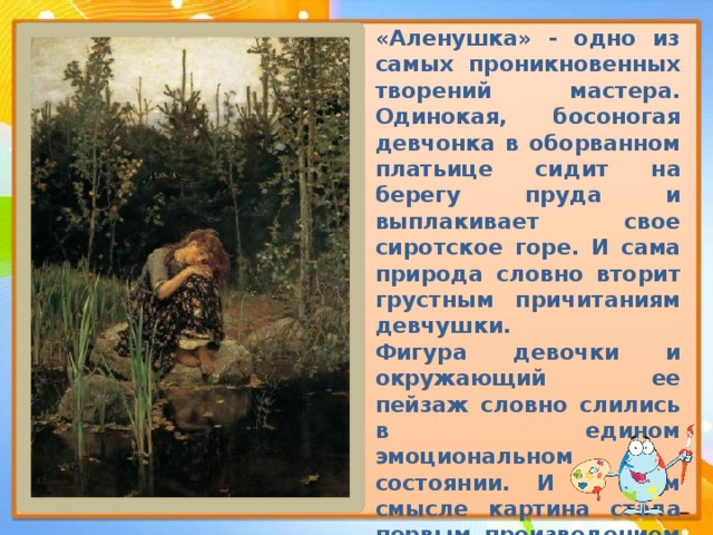 «Аленушка» - одно из самых проникновенных творений мастера. Одинокая, босоногая девчонка в оборванном платьице сидит на берегу пруда и выплакивает свое сиротское горе. И сама природа словно вторит грустным причитаниям девчушки. Фигура девочки и окружающий ее пейзаж словно слились в едином эмоциональном состоянии. И в этом смысле картина стала первым произведением отечественной живописи, в котором поэзия народных преданий неразрывно слилась с поэзией родной природы . 