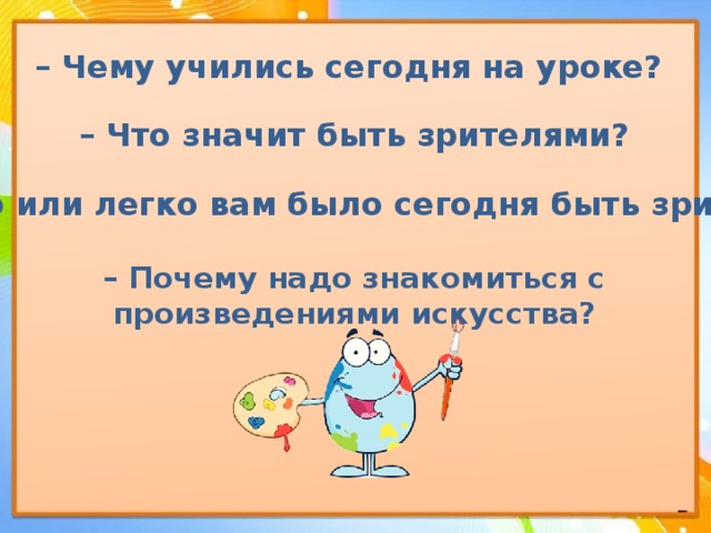 – Чему учились сегодня на уроке? – Что значит быть зрителями? – Трудно или легко вам было сегодня быть зрителями?  – Почему надо знакомиться с произведениями искусства? 