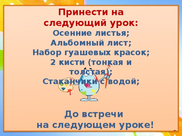 Принести на следующий урок:  Осенние листья;  Альбомный лист;  Набор гуашевых красок;  2 кисти (тонкая и толстая);  Стаканчики с водой;   До встречи на следующем уроке! 