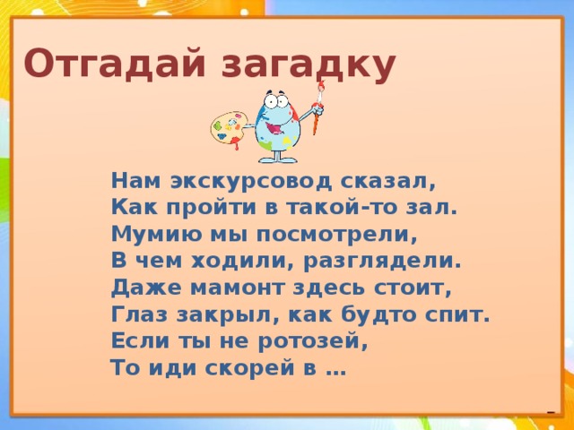 Отгадай загадку Нам экскурсовод сказал, Как пройти в такой-то зал. Мумию мы посмотрели, В чем ходили, разглядели. Даже мамонт здесь стоит, Глаз закрыл, как будто спит. Если ты не ротозей, То иди скорей в … 