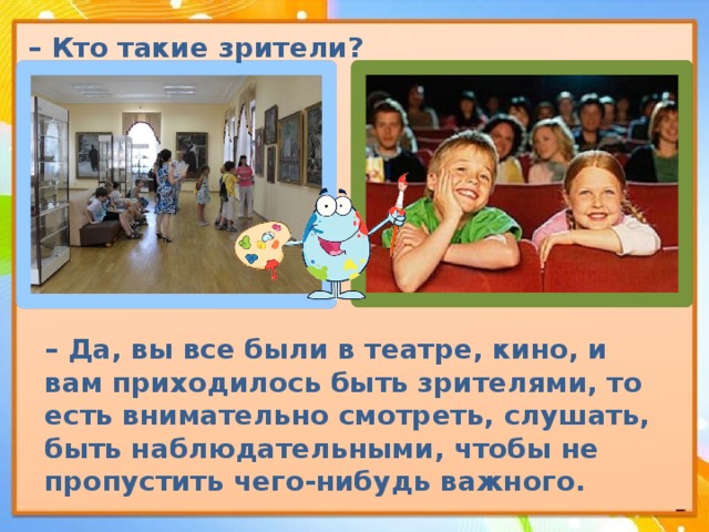 – Кто такие зрители?  – Да, вы все были в театре, кино, и вам приходилось быть зрителями, то есть внимательно смотреть, слушать, быть наблюдательными, чтобы не пропустить чего-нибудь важного. 