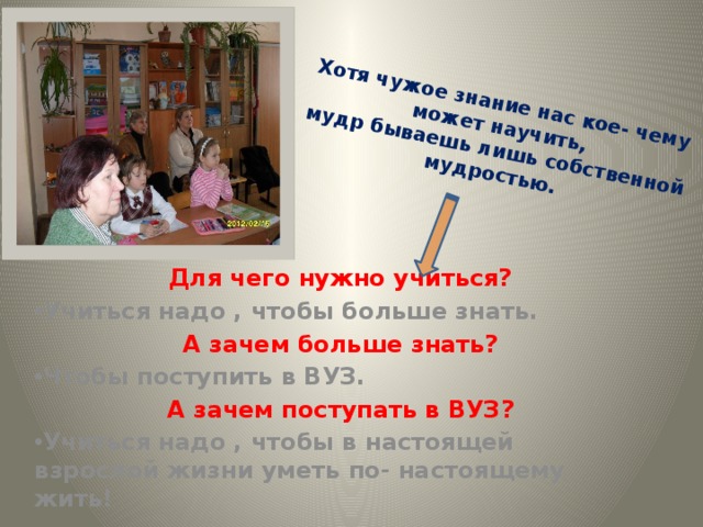 Хотя чужое знание нас кое- чему может научить,  мудр бываешь лишь собственной мудростью. Для чего нужно учиться? Учиться надо , чтобы больше знать. А зачем больше знать? Чтобы поступить в ВУЗ. А зачем поступать в ВУЗ? Учиться надо , чтобы в настоящей взрослой жизни уметь по- настоящему жить! 