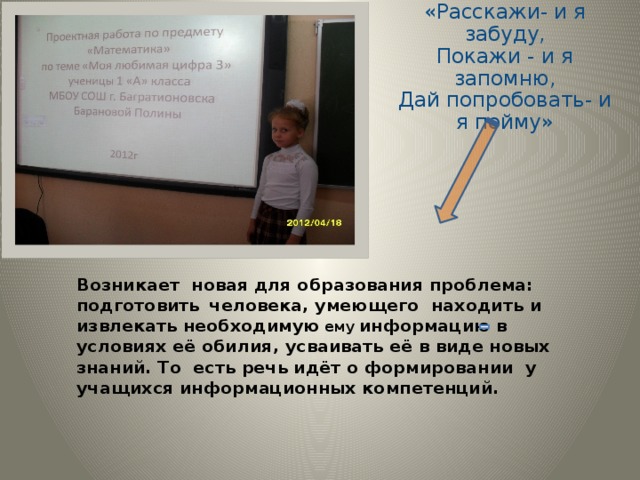 «Расскажи- и я забуду,  Покажи - и я запомню,  Дай попробовать- и я пойму» Возникает новая для образования проблема: подготовить  человека, умеющего находить и извлекать необходимую  ему  информацию в условиях её обилия, усваивать её в виде новых знаний. То есть речь идёт о формировании у учащихся информационных компетенций. 