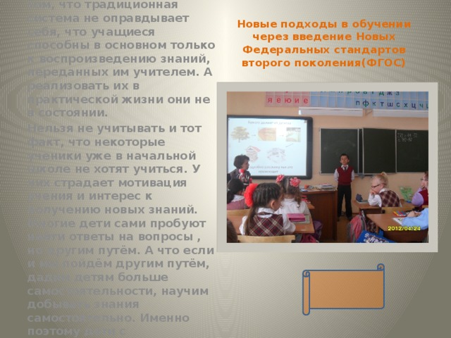 Новые подходы в обучении через введение Новых Федеральных стандартов второго поколения(ФГОС) В настоящее время всё чаще приходится говорить о том, что традиционная система не оправдывает себя, что учащиеся способны в основном только к воспроизведению знаний, переданных им учителем. А реализовать их в практической жизни они не в состоянии. Нельзя не учитывать и тот факт, что некоторые ученики уже в начальной школе не хотят учиться. У них страдает мотивация учения и интерес к получению новых знаний. Многие дети сами пробуют найти ответы на вопросы , но другим путём. А что если и мы пойдём другим путём, дадим детям больше самостоятельности, научим добывать знания самостоятельно. Именно поэтому дети с удовольствием занимаются проектной деятельностью. 
