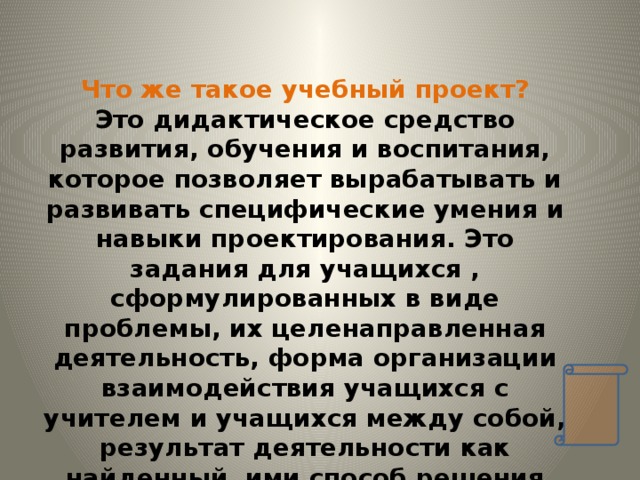  Что же такое учебный проект? Это дидактическое средство развития, обучения и воспитания, которое позволяет вырабатывать и развивать специфические умения и навыки проектирования. Это задания для учащихся , сформулированных в виде проблемы, их целенаправленная деятельность, форма организации взаимодействия учащихся с учителем и учащихся между собой, результат деятельности как найденный ими способ решения проблемы проекта. Нет проблемы- нет деятельности. 
