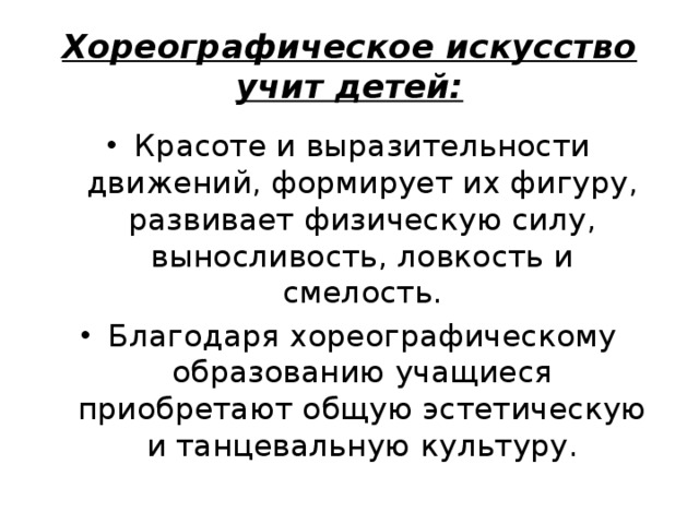 Хореографическое искусство учит детей: Красоте и выразительности движений, формирует их фигуру, развивает физическую силу, выносливость, ловкость и смелость. Благодаря хореографическому образованию учащиеся приобретают общую эстетическую и танцевальную культуру. 