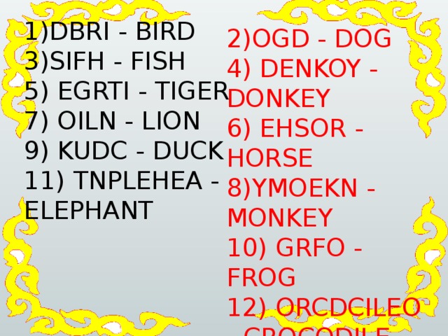 1)DBRI - BIRD 3)SIFH - FISH 5) EGRTI - TIGER 7) OILN - LION 9) KUDC - DUCK 11) TNPLEHEA - ELEPHANT 2)OGD - DOG 4) DENKOY - DONKEY  6) EHSOR - HORSE 8)YMOEKN - MONKEY 10) GRFO - FROG 12) ORCDCILEO - CROCODILE 