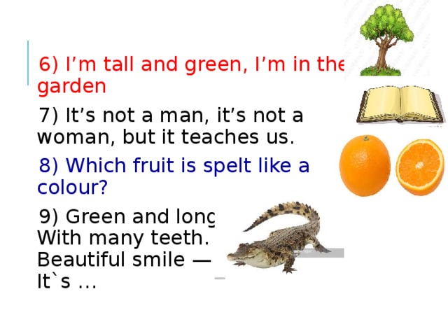6) I’m tall and green, I’m in the garden 7) It’s not a man, it’s not a woman, but it teaches us.  8) Which fruit is spelt like a colour? 9) Green and long  With many teeth.  Beautiful smile —  It`s … 