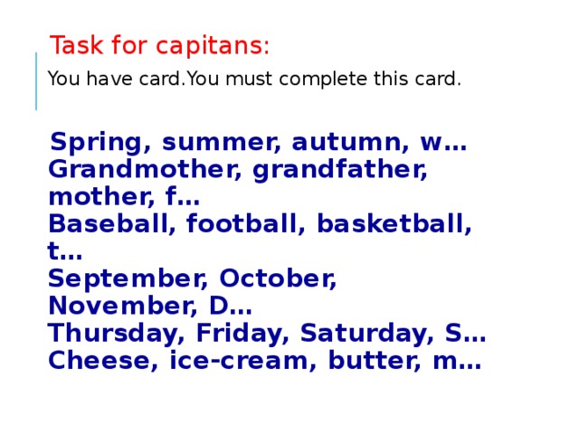 Task for capitans: You have card.You must complete this card. Spring, summer, autumn, w…  Grandmother, grandfather, mother, f…  Baseball, football, basketball, t…  September, October, November, D…  Thursday, Friday, Saturday, S…  Cheese, ice-cream, butter, m…   
