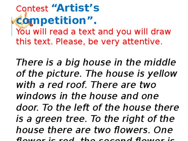 Contest “Artist’s competition”. You will read a text and you will draw this text. Please, be very attentive.   There is a big house in the middle of the picture. The house is yellow with a red roof. There are two windows in the house and one door. To the left of the house there is a green tree. To the right of the house there are two flowers. One flower is red, the second flower is blue. Under the tree there is a black dog. On the tree there is a fat cat. 