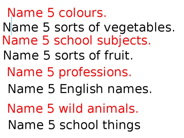 Name 5 colours. Name 5 sorts of vegetables. Name 5 school subjects. Name 5 sorts of fruit. Name 5 professions. Name 5 English names. Name 5 wild animals. Name 5 school things 