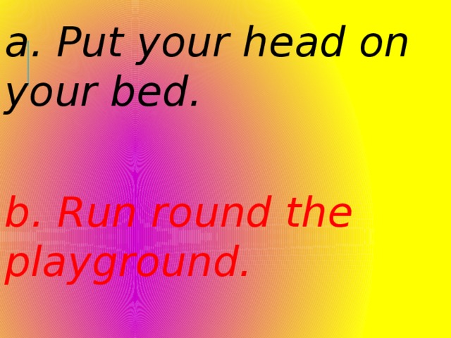 a. Put your head on your bed. b. Run round the playground. 
