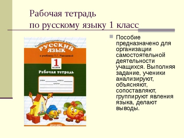Рабочая тетрадь  по русскому языку 1 класс Пособие предназначено для организации самостоятельной деятельности учащихся. Выполняя задание, ученики анализируют, объясняют, сопоставляют, группируют явления языка, делают выводы. 