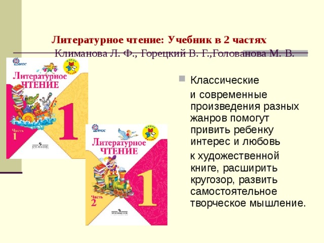  Литературное чтение: Учебник в 2 частях  Климанова Л. Ф., Горецкий В. Г.,Голованова М. В. Классические  и современные произведения разных жанров помогут привить ребенку интерес и любовь  к художественной книге, расширить кругозор, развить самостоятельное творческое мышление. 