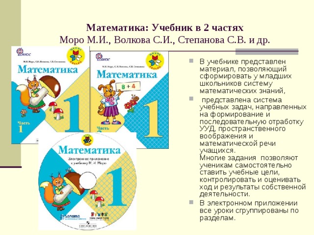  Математика: Учебник в 2 частях   Моро М.И., Волкова С.И., Степанова С.В. и др.   В учебнике представлен материал, позволяющий сформировать у младших школьников систему математических знаний,  представлена система учебных задач, направленных на формирование и последовательную отработку УУД, пространственного воображения и математической речи учащихся.  Многие задания позволяют ученикам самостоятельно ставить учебные цели, контролировать и оценивать ход и результаты собственной деятельности. В электронном приложении все уроки сгруппированы по разделам. 