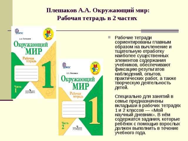 Плешаков А.А. Окружающий мир:  Рабочая тетрадь в 2 частях   Рабочие тетради сориентированы главным образом на вычленение и тщательную отработку наиболее существенных элементов содержания учебников, обеспечивают фиксацию результатов наблюдений, опытов, практических работ, а также творческую деятельность детей.   Специально для занятий в семье предназначены вкладыши в рабочих тетрадях 1 и 2 классов — «Мой научный дневник». В нём содержатся задания, которые ребёнок с помощью взрослых должен выполнить в течение учебного года. 