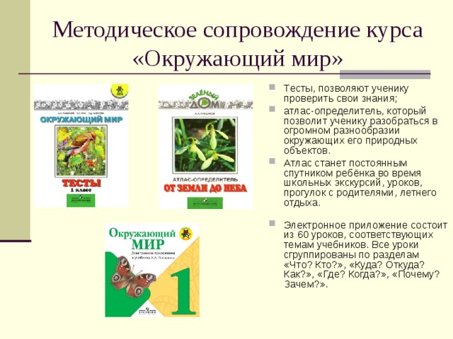 Методическое сопровождение курса «Окружающий мир» Тесты, позволяют ученику проверить свои знания; атлас-определитель, который позволит ученику разобраться в огромном разнообразии окружающих его природных объектов. Атлас станет постоянным спутником ребёнка во время школьных экскурсий, уроков, прогулок с родителями, летнего отдыха.   Электронное приложение состоит из 60 уроков, соответствующих темам учебников. Все уроки сгруппированы по разделам «Что? Кто?», «Куда? Откуда? Как?», «Где? Когда?», «Почему? Зачем?». 