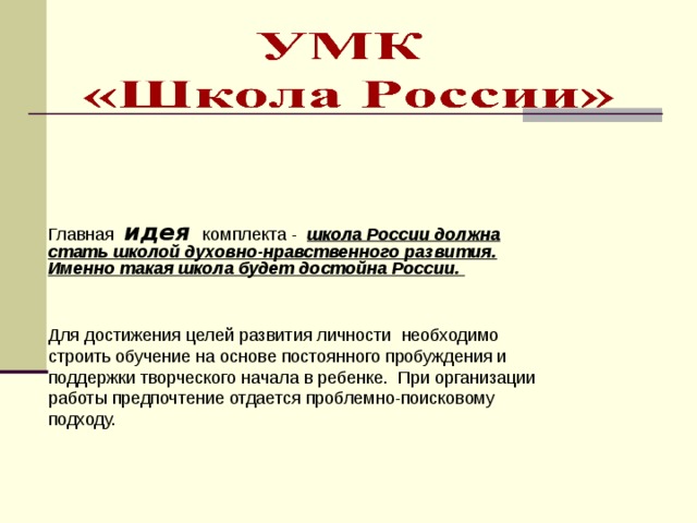 Главная идея  комплекта - школа России должна стать школой духовно-нравственного развития. Именно такая школа будет достойна России. Для достижения целей развития личности необходимо строить обучение на основе постоянного пробуждения и поддержки творческого начала в ребенке. При организации работы предпочтение отдается проблемно-поисковому подходу. 