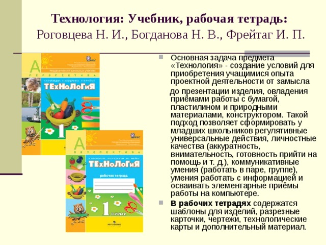   Технология: Учебник, рабочая тетрадь:  Роговцева Н. И., Богданова Н. В., Фрейтаг И. П.    Основная задача предмета «Технология» - создание условий для приобретения учащимися опыта проектной деятельности от замысла  до презентации изделия, овладения приёмами работы с бумагой, пластилином и природными материалами, конструктором. Такой подход позволяет сформировать у младших школьников регулятивные универсальные действия, личностные качества (аккуратность, внимательность, готовность прийти на помощь и т. д.), коммуникативные умения (работать в паре, группе), умения работать с информацией и осваивать элементарные приёмы работы на компьютере. В рабочих тетрадях содержатся шаблоны для изделий, разрезные карточки, чертежи, технологические карты и дополнительный материал. 
