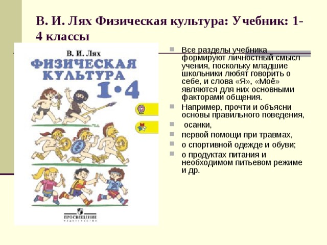 В. И. Лях Физическая культура: Учебник: 1-4 классы   Все разделы учебника формируют личностный смысл учения, поскольку младшие школьники любят говорить о себе, и слова «Я», «Моё» являются для них основными факторами общения. Например, прочти и объясни основы правильного поведения,  осанки, первой помощи при травмах, о спортивной одежде и обуви; о продуктах питания и необходимом питьевом режиме и др. 