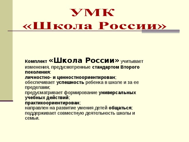 Комплект «Школа России»  учитывает изменения, предусмотренные стандартом Второго поколения : личностно- и ценностноориентирован ; обеспечивает успешность ребенка в школе и за ее пределами; предусматривает формирование универсальных учебных действий ; практикоориентирован ; направлен на развитие умения детей общаться ; поддерживает совместную деятельность школы и семьи. 