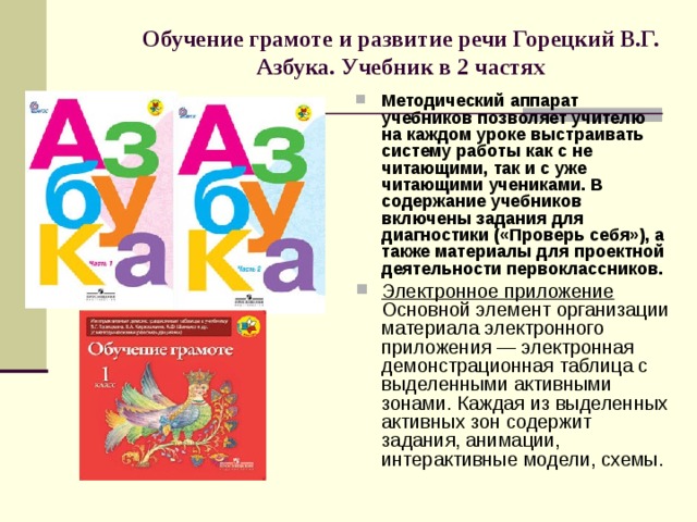 Обучение грамоте и развитие речи  Горецкий В.Г. Азбука. Учебник в 2 частях   Методический аппарат учебников позволяет учителю на каждом уроке выстраивать систему работы как с не читающими, так и с уже читающими учениками. В содержание учебников включены задания для диагностики («Проверь себя»), а также материалы для проектной деятельности первоклассников. Электронное приложение Основной элемент организации материала электронного приложения — электронная демонстрационная таблица с выделенными активными зонами. Каждая из выделенных активных зон содержит задания, анимации, интерактивные модели, схемы. 