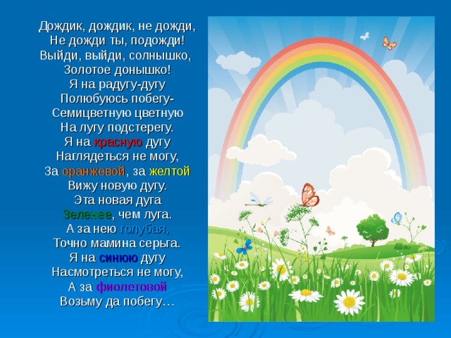 Дождик, дождик, не дожди, Не дожди ты, подожди! Выйди, выйди, солнышко, Золотое донышко! Я на радугу-дугу Полюбуюсь побегу- Семицветную цветную На лугу подстерегу. Я на красную дугу Наглядеться не могу, За оранжевой , за желтой Вижу новую дугу. Эта новая дуга Зеленее , чем луга. А за нею голубая, Точно мамина серьга. Я на синюю дугу Насмотреться не могу, А за фиолетовой Возьму да побегу… 