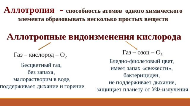 Аллотропия - способность атомов одного химического элемента образовывать несколько простых веществ Аллотропные видоизменения кислорода Газ – озон – О 3 Газ – кислород – О 2 Бледно-фиолетовый цвет, имеет запах «свежести», бактерициден, не поддерживает дыхание, защищает планету от УФ-излучения Бесцветный газ, без запаха, малорастворим в воде, поддерживает дыхание и горение 