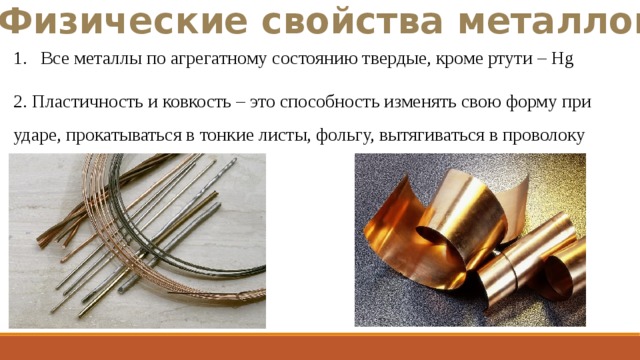 Физические свойства металлов Все металлы по агрегатному состоянию твердые, кроме ртути – Hg 2. Пластичность и ковкость – это способность изменять свою форму при ударе, прокатываться в тонкие листы, фольгу, вытягиваться в проволоку 