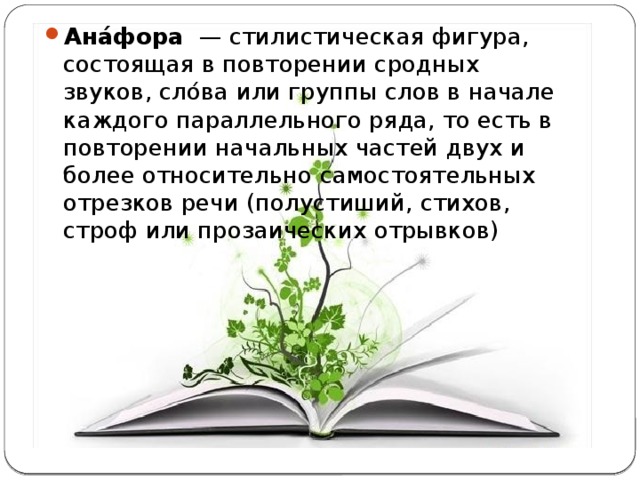 Ана́фора   — стилистическая фигура, состоящая в повторении сродных звуков, сло́ва или группы слов в начале каждого параллельного ряда, то есть в повторении начальных частей двух и более относительно самостоятельных отрезков речи (полустиший, стихов, строф или прозаических отрывков) 