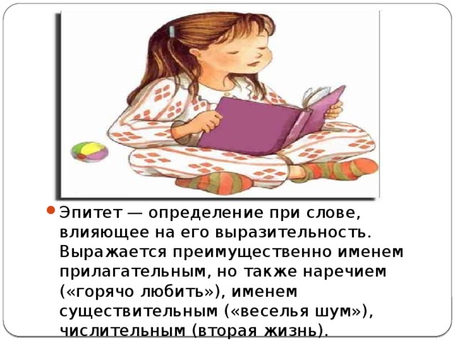 Эпитет — определение при слове, влияющее на его выразительность. Выражается преимущественно именем прилагательным, но также наречием («горячо любить»), именем существительным («веселья шум»), числительным (вторая жизнь). 