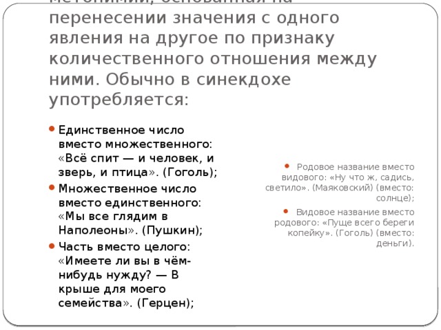 Синекдоха — троп, разновидность метонимии, основанная на перенесении значения с одного явления на другое по признаку количественного отношения между ними. Обычно в синекдохе употребляется: Единственное число вместо множественного: «Всё спит — и человек, и зверь, и птица». (Гоголь); Множественное число вместо единственного: «Мы все глядим в Наполеоны». (Пушкин); Часть вместо целого: «Имеете ли вы в чём-нибудь нужду? — В крыше для моего семейства». (Герцен); Родовое название вместо видового: «Ну что ж, садись, светило». (Маяковский) (вместо: солнце); Видовое название вместо родового: «Пуще всего береги копейку». (Гоголь) (вместо: деньги). 