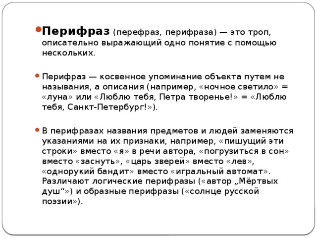 Перифраз (перефраз, перифраза) — это троп, описательно выражающий одно понятие с помощью нескольких. Перифраз — косвенное упоминание объекта путем не называния, а описания (например, «ночное светило» = «луна» или «Люблю тебя, Петра творенье!» = «Люблю тебя, Санкт-Петербург!»). В перифразах названия предметов и людей заменяются указаниями на их признаки, например, «пишущий эти строки» вместо «я» в речи автора, «погрузиться в сон» вместо «заснуть», «царь зверей» вместо «лев», «однорукий бандит» вместо «игральный автомат». Различают логические перифразы («автор „Мёртвых душ“») и образные перифразы («солнце русской поэзии»). 