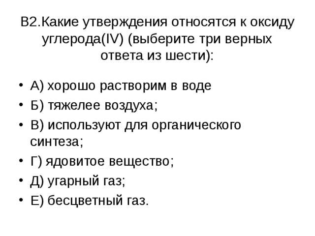   В2.Какие утверждения относятся к оксиду углерода( IV ) (выберите три верных ответа из шести):   А) хорошо растворим в воде Б) тяжелее воздуха; В) используют для органического синтеза; Г) ядовитое вещество; Д) угарный газ; Е) бесцветный газ.  